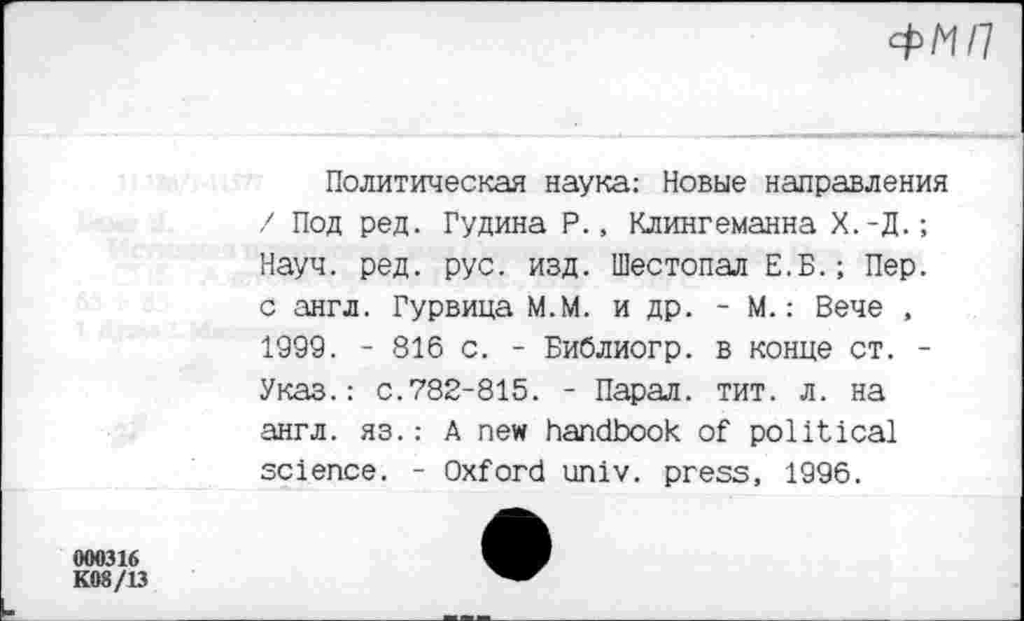 ﻿000316
K08/13
Политическая наука: Новые направления / Под ред. Гудина Р., Клингеманна Х.-Д.; Науч. ред. рус. изд. Шестопал Е.Б.; Пер. с англ. Гурвица М.М. и др. - М.: Вече , 1999. - 816 с. - Библиогр. в конце ст. -Указ.: с.782-815. - Парал. тит. л. на англ. яз.: A new handbook of political science. - Oxford univ. press, 1996.